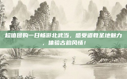 超值团购一日畅游北武当,感受道教圣地魅力,体验古韵风情!