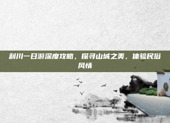 利川一日游深度攻略，探寻山城之美，体验民俗风情