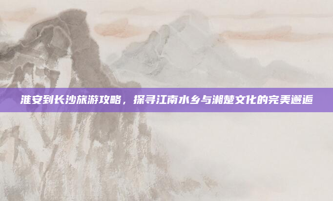淮安到长沙旅游攻略，探寻江南水乡与湘楚文化的完美邂逅