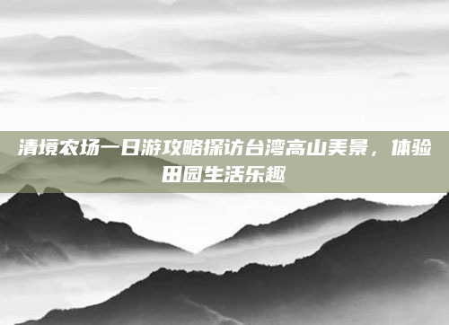 清境农场一日游攻略探访台湾高山美景,体验田园生活乐趣
