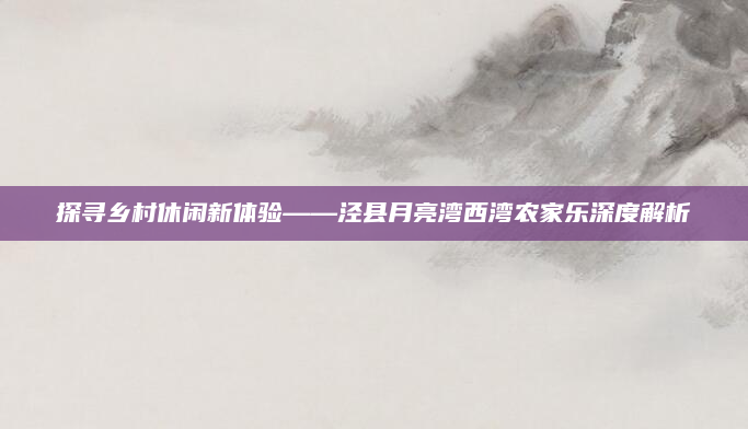 探寻乡村休闲新体验——泾县月亮湾西湾农家乐深度解析
