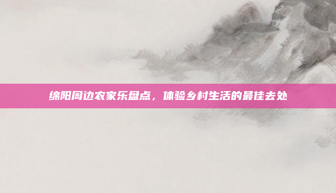 绵阳周边农家乐盘点,体验乡村生活的最佳去处