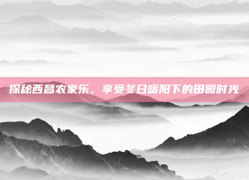 探秘西昌农家乐,享受冬日暖阳下的田园时光
