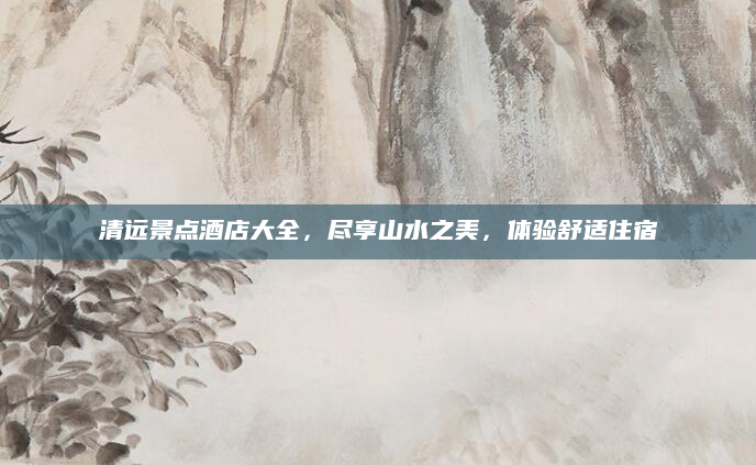 清远景点酒店大全,尽享山水之美,体验舒适住宿