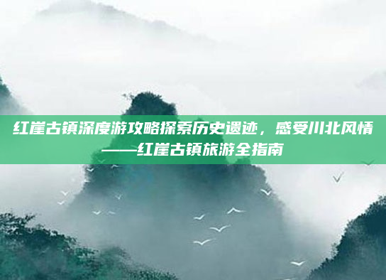 红崖古镇深度游攻略探索历史遗迹,感受川北风情——红崖古镇旅游全指南