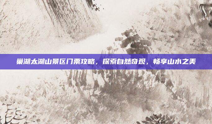 巢湖太湖山景区门票攻略,探索自然奇观,畅享山水之美