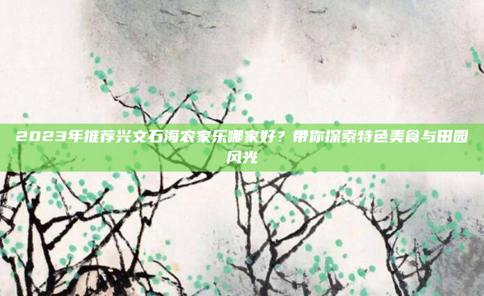 2023年推荐兴文石海农家乐哪家好?带你探索特色美食与田园风光