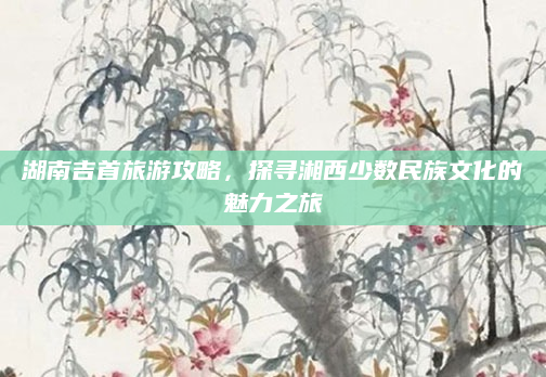 湖南吉首旅游攻略,探寻湘西少数民族文化的魅力之旅