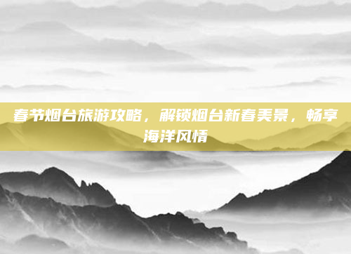 春节烟台旅游攻略，解锁烟台新春美景，畅享海洋风情