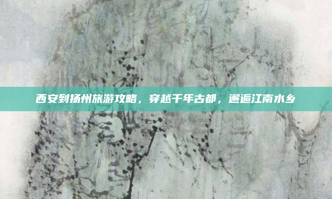 西安到扬州旅游攻略,穿越千年古都,邂逅江南水乡