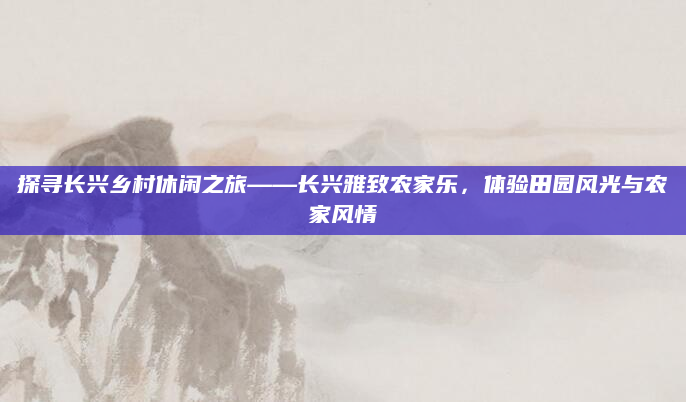 探寻长兴乡村休闲之旅——长兴雅致农家乐,体验田园风光与农家风情
