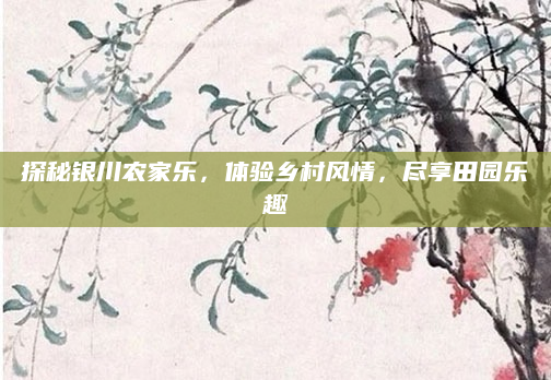 探秘银川农家乐,体验乡村风情,尽享田园乐趣