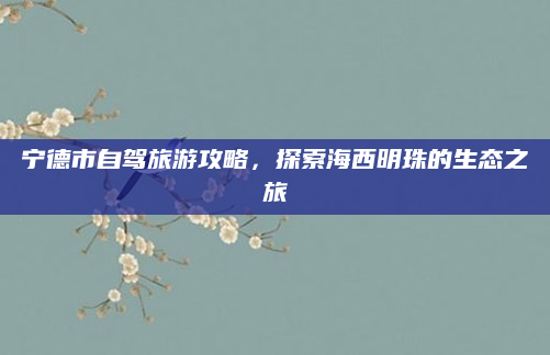 宁德市自驾旅游攻略,探索海西明珠的生态之旅
