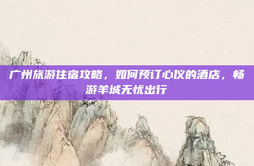 广州旅游住宿攻略,如何预订心仪的酒店,畅游羊城无忧出行