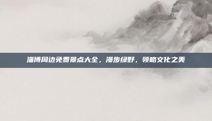 淄博周边免费景点大全,漫步绿野,领略文化之美