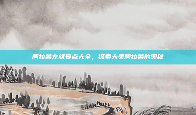 阿拉善左旗景点大全，探索大美阿拉善的奥秘