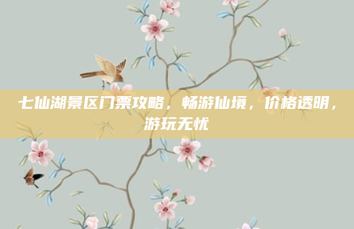 七仙湖景区门票攻略,畅游仙境,价格透明,游玩无忧