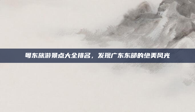 粤东旅游景点大全排名,发现广东东部的绝美风光