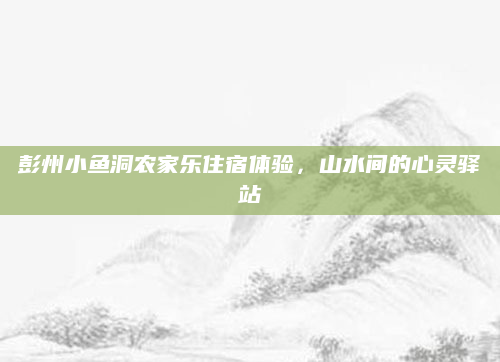彭州小鱼洞农家乐住宿体验,山水间的心灵驿站