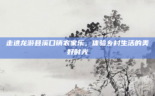 走进龙游县溪口镇农家乐,体验乡村生活的美好时光