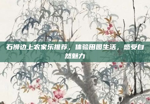 石狮边上农家乐推荐,体验田园生活,感受自然魅力