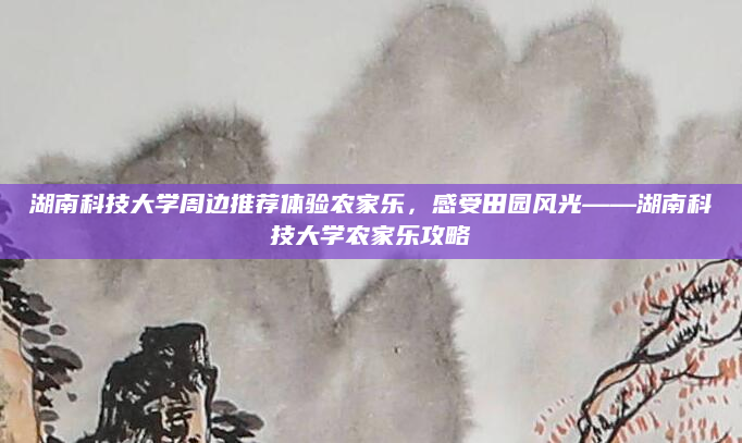 湖南科技大学周边推荐体验农家乐,感受田园风光——湖南科技大学农家乐攻略