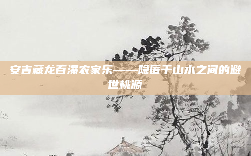 安吉藏龙百瀑农家乐——隐匿于山水之间的避世桃源