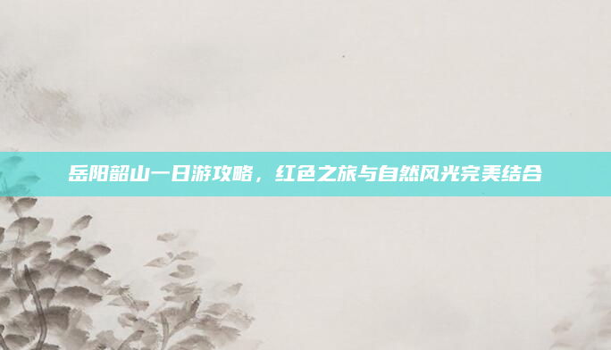 岳阳韶山一日游攻略,红色之旅与自然风光完美结合