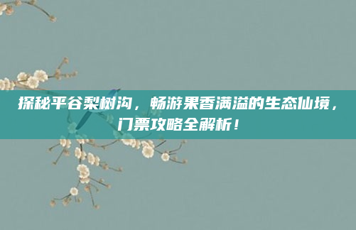 探秘平谷梨树沟,畅游果香满溢的生态仙境,门票攻略全解析!