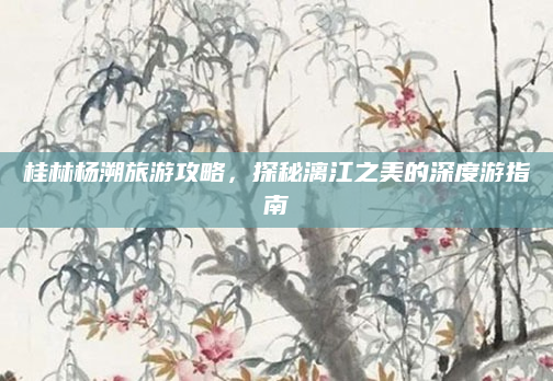 桂林杨溯旅游攻略，探秘漓江之美的深度游指南
