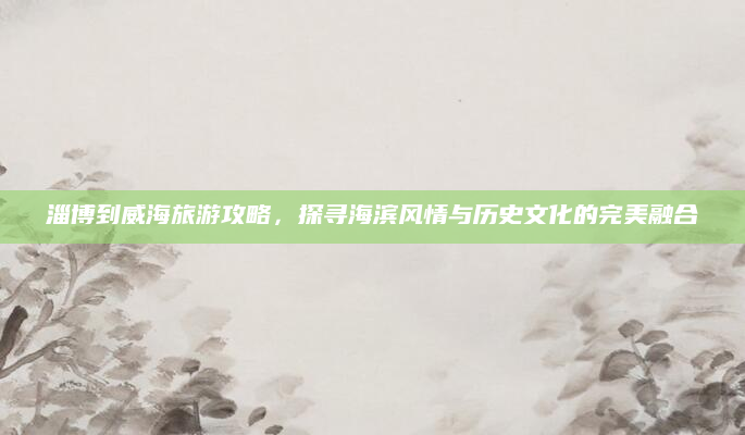 淄博到威海旅游攻略，探寻海滨风情与历史文化的完美融合