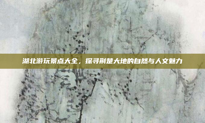 湖北游玩景点大全,探寻荆楚大地的自然与人文魅力