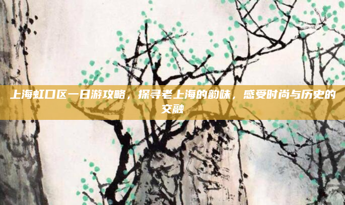 上海虹口区一日游攻略，探寻老上海的韵味，感受时尚与历史的交融