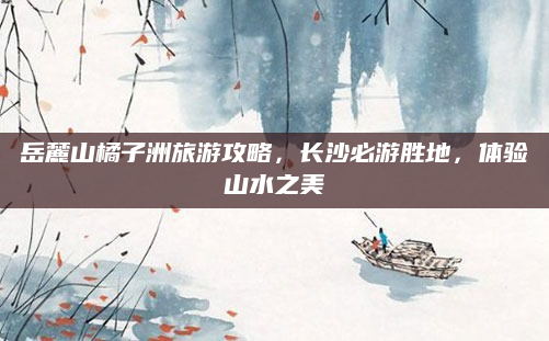 岳麓山橘子洲旅游攻略，长沙必游胜地，体验山水之美