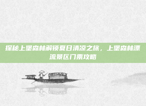 探秘上堡森林解锁夏日清凉之旅，上堡森林漂流景区门票攻略