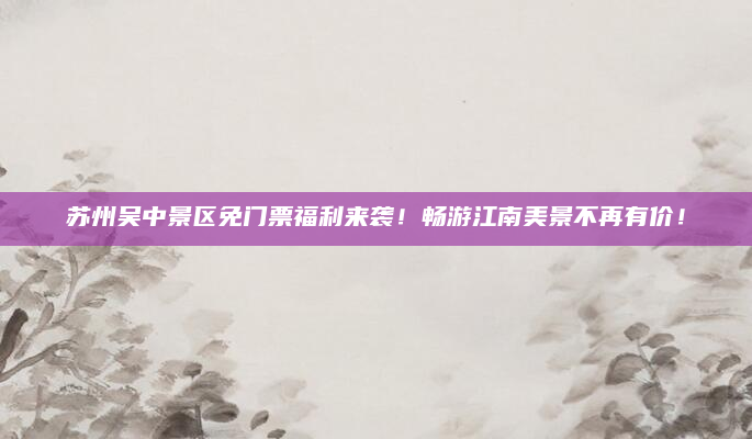 苏州吴中景区免门票福利来袭!畅游江南美景不再有价!