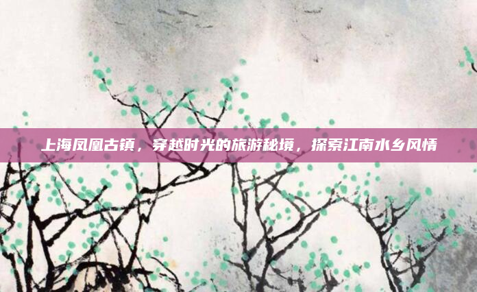 上海凤凰古镇,穿越时光的旅游秘境,探索江南水乡风情