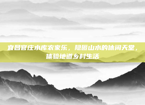 宜昌官庄水库农家乐,隐匿山水的休闲天堂,体验地道乡村生活