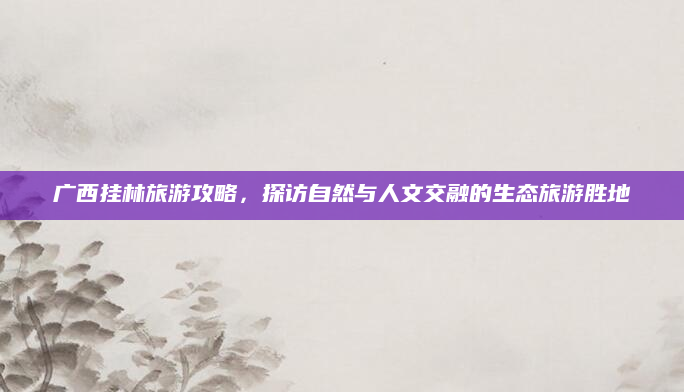 广西挂林旅游攻略，探访自然与人文交融的生态旅游胜地