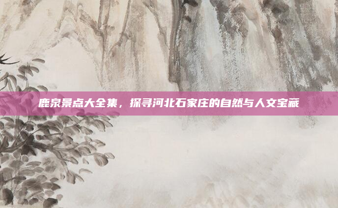 鹿泉景点大全集，探寻河北石家庄的自然与人文宝藏