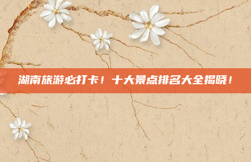 湖南旅游必打卡！十大景点排名大全揭晓！