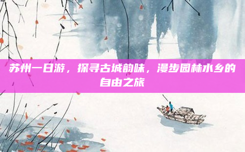 苏州一日游,探寻古城韵味,漫步园林水乡的自由之旅