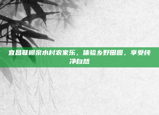 宜昌联棚泉水村农家乐,体验乡野田园,享受纯净自然