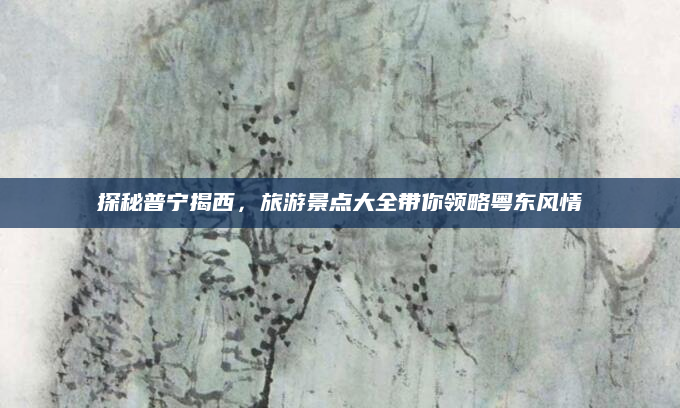 探秘普宁揭西,旅游景点大全带你领略粤东风情