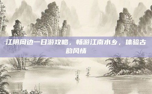 江阴周边一日游攻略,畅游江南水乡,体验古韵风情