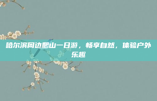 哈尔滨周边爬山一日游，畅享自然，体验户外乐趣