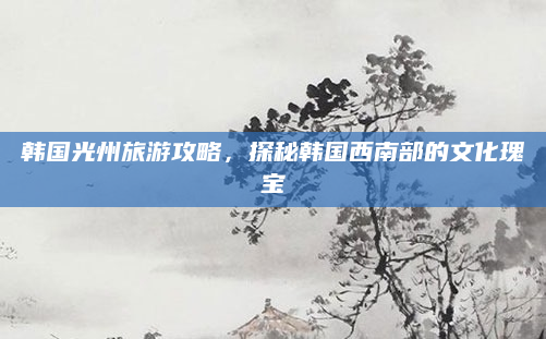 韩国光州旅游攻略，探秘韩国西南部的文化瑰宝