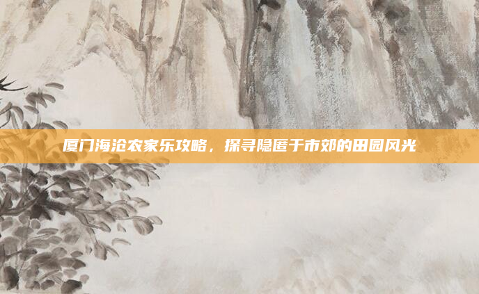 厦门海沧农家乐攻略,探寻隐匿于市郊的田园风光
