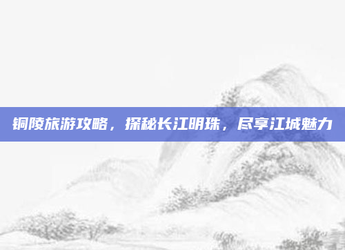 铜陵旅游攻略,探秘长江明珠,尽享江城魅力