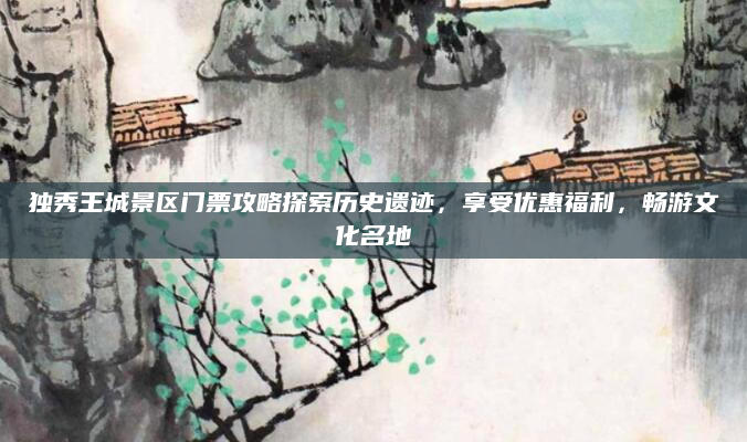 独秀王城景区门票攻略探索历史遗迹,享受优惠福利,畅游文化名地